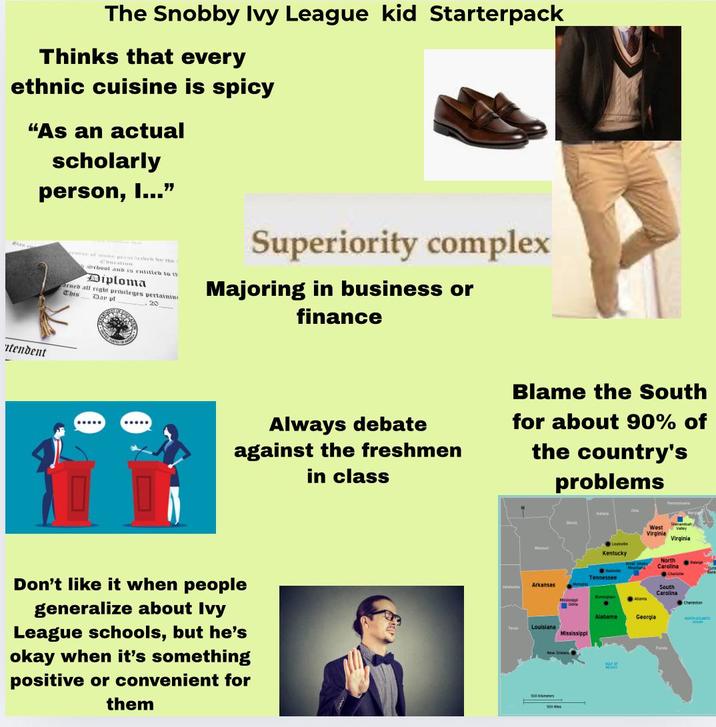 The Snobby Ivy League kid Starterpack Thinks that every ethnic cuisine is spicy "As an actual scholarly person, I...” itendent www of our persectieb be the chool and is entitieb to th Diploma arneb all right privileges pertainin This Dar pt , 20 Superiority complex Majoring in business or finance ..... Always debate against the freshmen in class Blame the South for about 90% of the country's problems Don't like it when people generalize about Ivy League schools, but he's okay when it's something positive or convenient for them Tess MA Lounvile Kentucky Shenanda West Valley Virginia Virginia Muma Carolina Nestvile North Righ Charlotte Tennessee Arkansas Medispa Delta South Carolina Aanta Charleston Alabama Georgia ATLAN Louisiana Mississippi 500 Kms 500 Bark