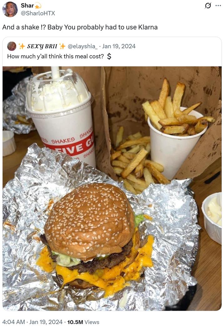 And a shake !? Baby You probably had to use Klarna 4:04 AM • Jan 19, 2024 10.5M Views Shar @SharloHTX And a shake!? Baby You probably had to use Klarna SEXY BRII @elayshia_ Jan 19, 2024 How much y'all think this meal cost? $ SHAKES SHAKE GU VE G SHAK Q