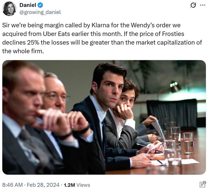 Daniel @growing_daniel Q Sir we're being margin called by Klarna for the Wendy's order we acquired from Uber Eats earlier this month. If the price of Frosties declines 25% the losses will be greater than the market capitalization of the whole firm. 8:46 AM • Feb 28, 2024 1.2M Views