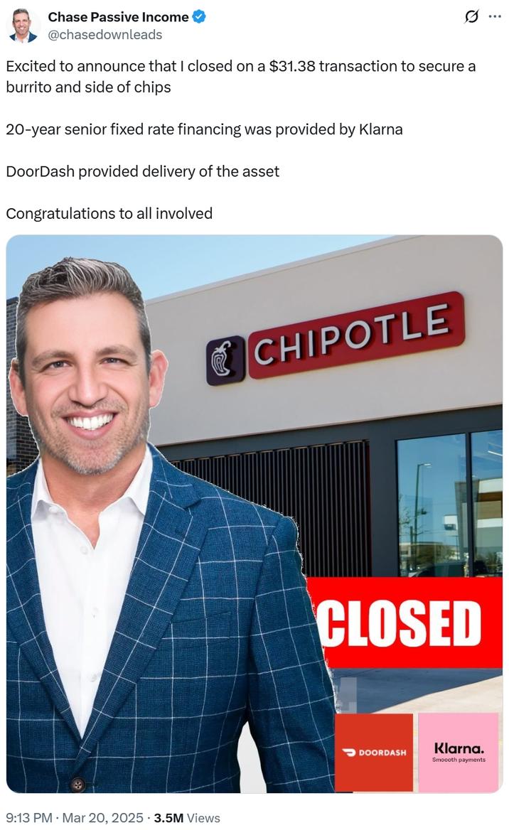 Chase Passive Income @chasedownleads Excited to announce that I closed on a $31.38 transaction to secure a burrito and side of chips 20-year senior fixed rate financing was provided by Klarna DoorDash provided delivery of the asset Congratulations to all involved 9:13 PM · Mar 20, 2025 3.5M Views CHIPOTLE CLOSED DOORDASH Klarna. Smoooth payments