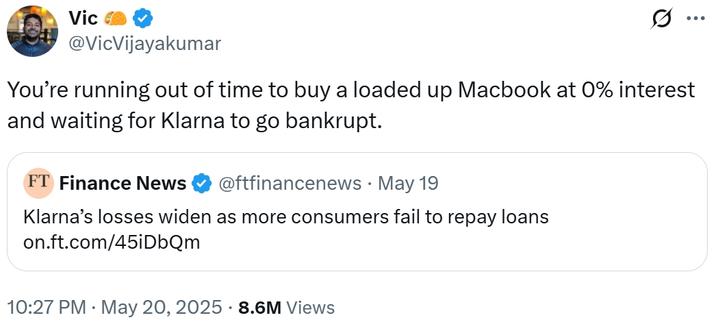 Vic ... @VicVijayakumar You're running out of time to buy a loaded up Macbook at 0% interest and waiting for Klarna to go bankrupt. FT Finance News @ftfinancenews · May 19 • Klarna's losses widen as more consumers fail to repay loans on.ft.com/45iDbQm 10:27 PM ⚫ May 20, 2025 8.6M Views