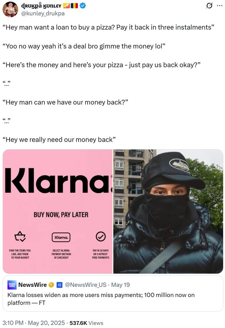 ɖRʊkpä KʊNLEY @kunley_drukpa "Hey man want a loan to buy a pizza? Pay it back in three instalments" "Yoo no way yeah it's a deal bro gimme the money lol" "Here's the money and here's your pizza - just pay us back okay?" 6699 "Hey man can we have our money back?" 66.99 "Hey we really need our money back" Klarna BUY NOW, PAY LATER Klarna. FIND THE ITEMS YOU LIKE, ADD THEM TO YOUR BASKET SELECT KLARNA PAYMENT METHOD AT CHECKOUT PAY IN 30 DAYS OR 3 INTREST FREE PAYMENTS WIRE NEWS NewsWire ☑@NewsWire_US. May 19 Klarna losses widen as more users miss payments; 100 million now on platform - FT 3:10 PM May 20, 2025 537.6K Views