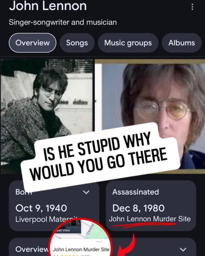 John Lennon Singer-songwriter and musician Overview Songs Music groups Albums IS HE STUPID WHY WOULD YOU GO THERE Bom Oct 9, 1940 Liverpool Matern eet View Central Assassinated Dec 8, 1980 John Lennon Murder Site Overview John Lennon Murder Site