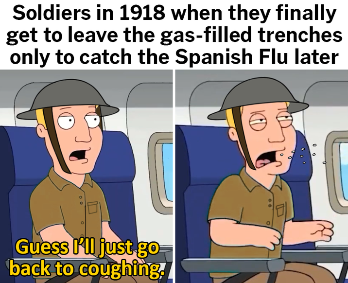 Soldiers in 1918 when they finally get to leave the gas-filled trenches only to catch the Spanish Flu later Guess I'll just go back to coughing.