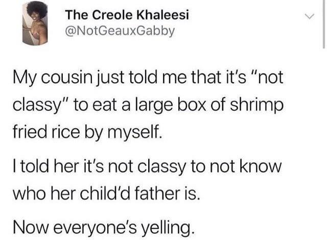 The Creole Khaleesi @NotGeauxGabby My cousin just told me that it's "not classy" to eat a large box of shrimp fried rice by myself. I told her it's not classy to not know who her child'd father is. Now everyone's yelling.