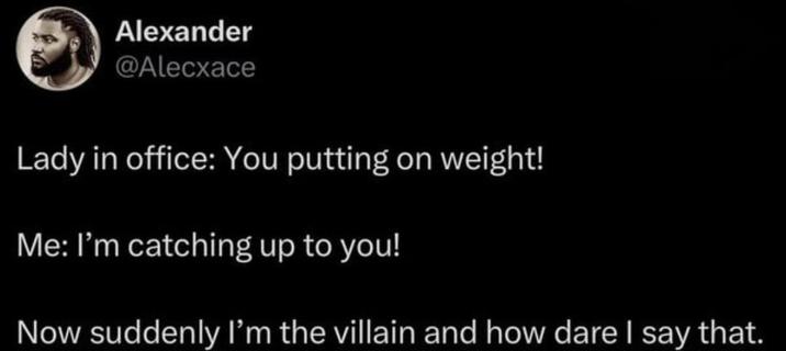 Alexander @Alecxace Lady in office: You putting on weight! Me: I'm catching up to you! Now suddenly I'm the villain and how dare I say that.