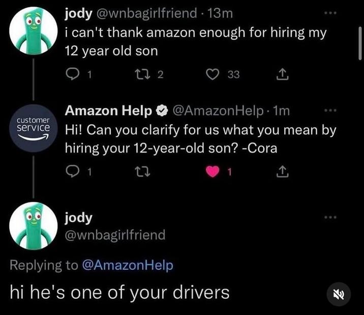 customer service jody @wnbagirlfriend - 13m i can't thank amazon enough for hiring my 12 year old son 272 33 Amazon Help @AmazonHelp. 1m. Hi! Can you clarify for us what you mean by hiring your 12-year-old son? -Cora 1 27 jody @wnbagirlfriend Replying to @AmazonHelp hi he's one of your drivers 1 ↑ 808