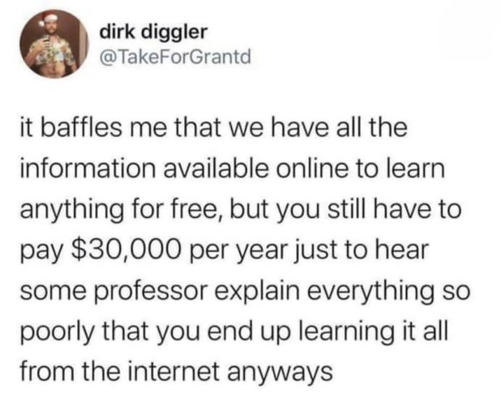 dirk diggler @TakeForGrantd it baffles me that we have all the information available online to learn anything for free, but you still have to pay $30,000 per year just to hear some professor explain everything so poorly that you end up learning it all from the internet anyways