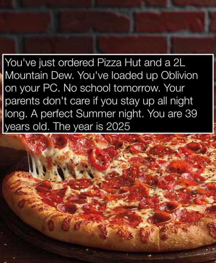 You've just ordered Pizza Hut and a 2L Mountain Dew. You've loaded up Oblivion. on your PC. No school tomorrow. Your parents don't care if you stay up all night long. A perfect Summer night. You are 39 years old. The year is 2025