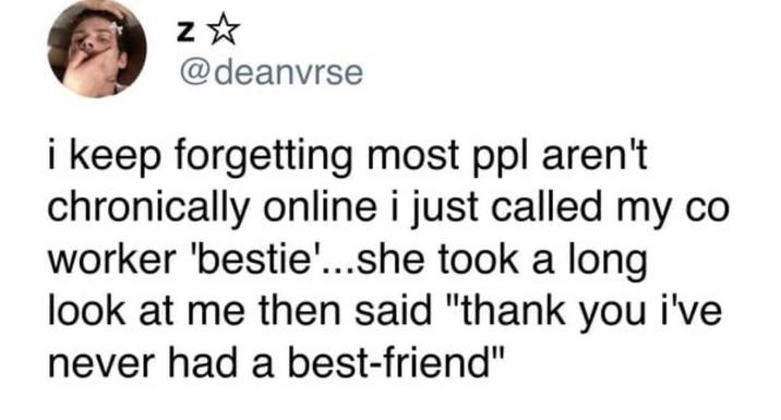Z @deanvrse i keep forgetting most ppl aren't chronically online i just called my co worker 'bestie'...she took a long look at me then said "thank you i've never had a best-friend"