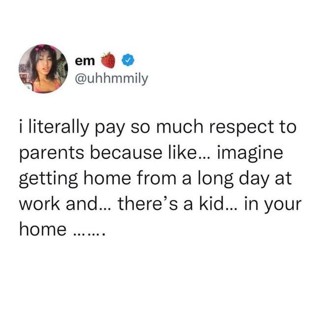 em @uhhmmily i literally pay so much respect to parents because like... imagine getting home from a long day at work and... there's a kid... in your home ........