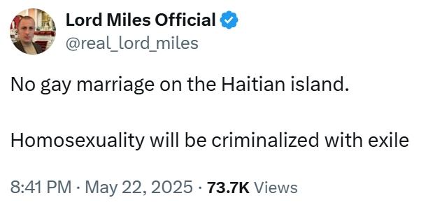 Lord Miles Official @real_lord_miles No gay marriage on the Haitian island. Homosexuality will be criminalized with exile 8:41 PM ⚫ May 22, 2025 73.7K Views