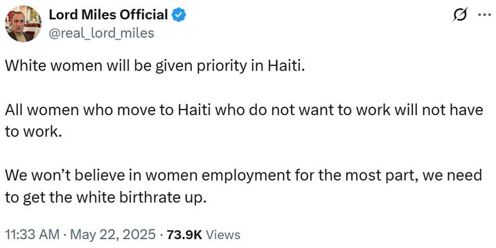 Lord Miles Official @real_lord_miles White women will be given priority in Haiti. All women who move to Haiti who do not want to work will not have to work. We won't believe in women employment for the most part, we need to get the white birthrate up. 11:33 AM May 22, 2025 - 73.9K Views ...