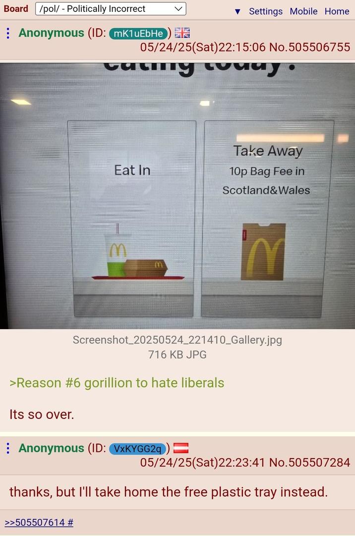 Board /pol/ - Politically Incorrect : Anonymous (ID: mK1uEbHe) ▼ Settings Mobile Home 05/24/25(Sat)22:15:06 No.505506755 ту солиу Take Away Eat In 10p Bag Fee in m Scotland&Wales Screenshot_20250524_221410_Gallery.jpg 716 KB JPG >Reason #6 gorillion to hate liberals Its so over. Anonymous (ID: VxKYGG2q) = 05/24/25(Sat)22:23:41 No.505507284 thanks, but I'll take home the free plastic tray instead. >>505507614 #