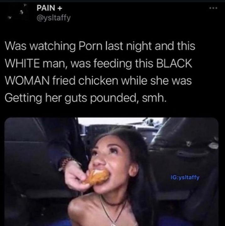 PAIN + @ysltaffy Was watching P--- last night and this WHITE man, was feeding this BLACK WOMAN fried chicken while she was Getting her guts pounded, smh. IG:ysltaffy