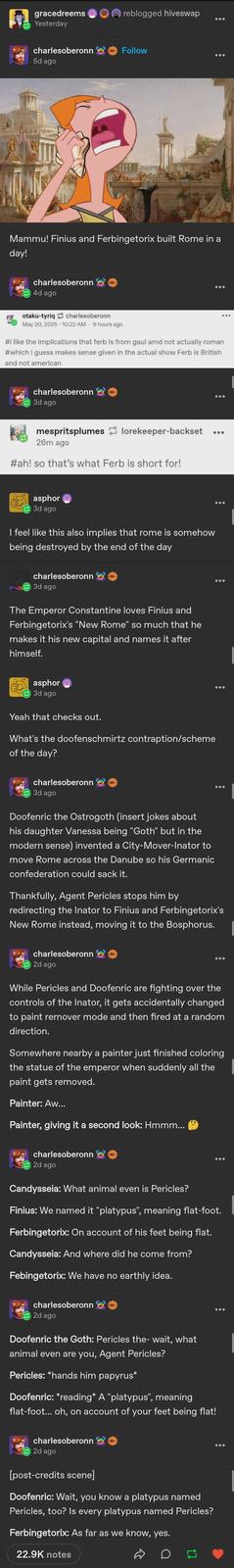gracedreems Yesterday reblogged hiveswap charlesoberonn Follow 5d ago Mammu! Finius and Ferbingetorix built Rome in a day! charlesoberonn KEE 4d ago otaku-tyriq charlesoberonn May 20, 2025 - 10:22 AM 9 hours ago #i like the implications that ferb is from gaul amd not actually roman #which i guess makes sense given in the actual show Ferb is British and not american ... charlesoberonn 3d ago 車 mespritsplumes lorekeeper-backset 26m ago #ah! so that's what Ferb is short for! ... asphor 3d ago I feel like this also implies that rome is somehow being destroyed by the end of the day charlesoberonn 3d ago The Emperor Constantine loves Finius and Ferbingetorix's "New Rome" so much that he makes it his new capital and names it after himself. asphor 3d ago Yeah that checks out. What's the doofenschmirtz contraption/scheme of the day? charlesoberonn → 3d ago Doofenric the Ostrogoth (insert jokes about his daughter Vanessa being "Goth" but in the modern sense) invented a City-Mover-Inator to move Rome across the Danube so his Germanic confederation could sack it. Thankfully, Agent Pericles stops him by redirecting the Inator to Finius and Ferbingetorix's New Rome instead, moving it to the Bosphorus. charlesoberonn 2d ago While Pericles and Doofenric are fighting over the controls of the Inator, it gets accidentally changed to paint remover mode and then fired at a random direction. Somewhere nearby a painter just finished coloring the statue of the emperor when suddenly all the paint gets removed. Painter: Aw... Painter, giving it a second look: Hmmm... charlesoberonn KEE 2d ago Candysseia: What animal even is Pericles? Finius: We named it "platypus", meaning flat-foot. Ferbingetorix: On account of his feet being flat. Candysseia: And where did he come from? Febingetorix: We have no earthly idea. charlesoberonn 2d ago Doofenric the Goth: Pericles the- wait, what animal even are you, Agent Pericles? Pericles: *hands him papyrus* Doofenric: *reading* A "platypus", meaning flat-foot... oh, on account of your feet being flat! charlesoberonn 2d ago [post-credits scene] 車 Doofenric: Wait, you know a platypus named Pericles, too? Is every platypus named Pericles? Ferbingetorix: As far as we know, yes. 22.9K notes D