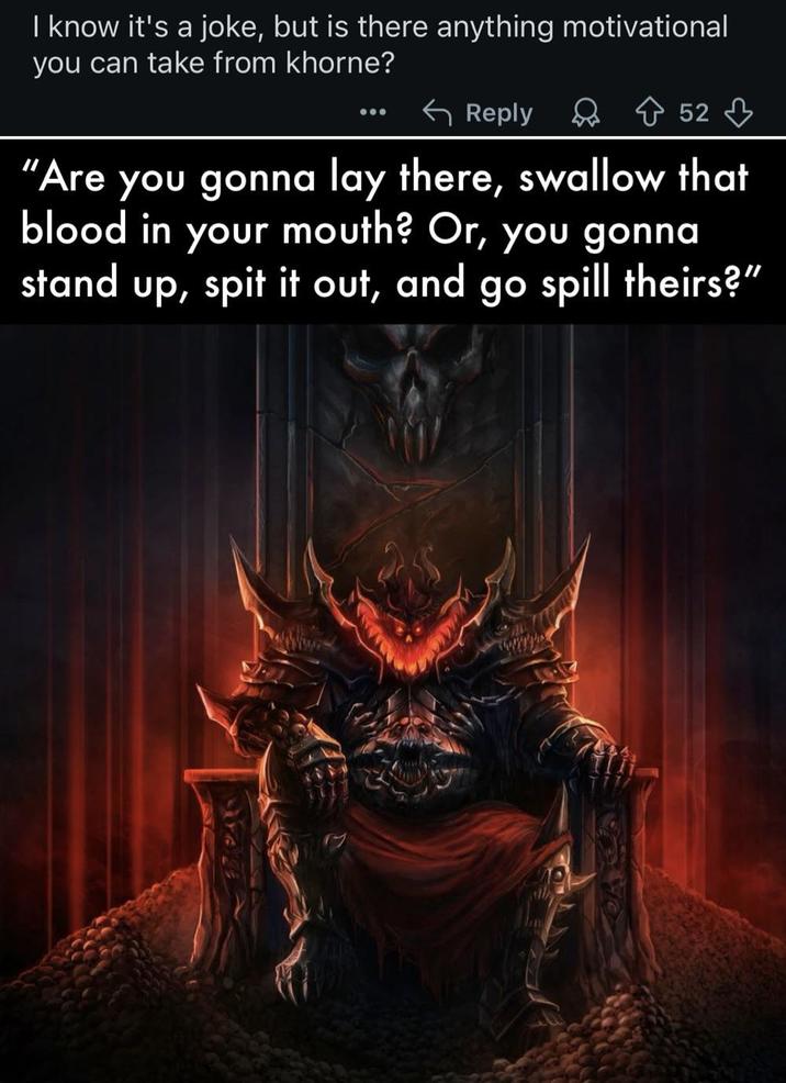 I know it's a joke, but is there anything motivational you can take from khorne? Reply Do Ŵ 52 ♡ "Are you gonna lay there, swallow that blood in your mouth? Or, you gonna stand up, spit it out, and go spill theirs?"