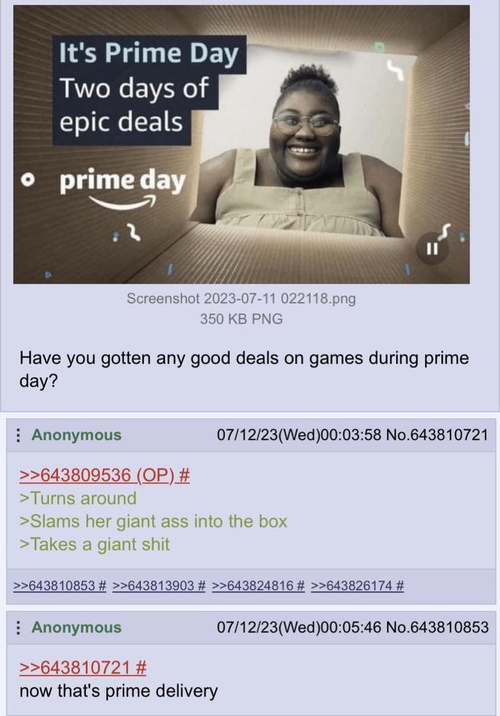 It's Prime Day Two days of epic deals • prime day 3 Screenshot 2023-07-11 022118.png 350 KB PNG Have you gotten any good deals on games during prime day? Anonymous >>643809536 (OP) # >Turns around 07/12/23(Wed)00:03:58 No.643810721 >Slams her giant ass into the box >Takes a giant s--- >>643810853 # >>643813903 # >>643824816 # >>643826174 # Anonymous >>643810721 # now that's prime delivery 07/12/23(Wed)00:05:46 No.643810853