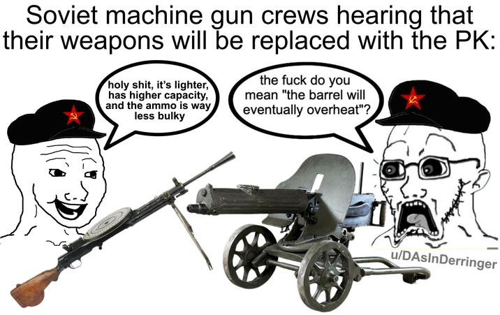 Soviet machine gun crews hearing that their weapons will be replaced with the PK: h--------, it's lighter, has higher capacity, and the ammo is way less bulky the f--- do you mean "the barrel will eventually overheat"? u/DAsInDerringer