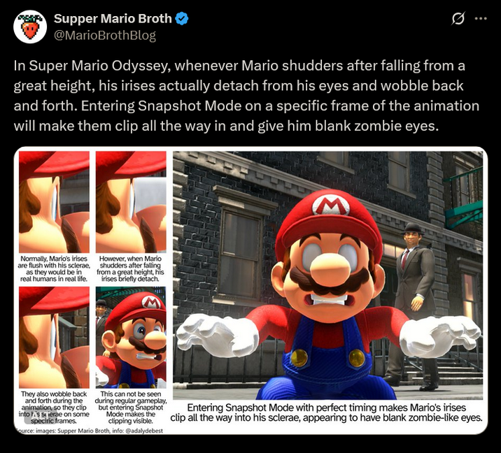 Supper Mario Broth @MarioBrothBlog In Super Mario Odyssey, whenever Mario shudders after falling from a great height, his irises actually detach from his eyes and wobble back and forth. Entering Snapshot Mode on a specific frame of the animation will make them clip all the way in and give him blank zombie eyes. Normally, Mario's irises are flush with his sclerae, as they would be in real humans in real life. However, when Mario shudders after falling from a great height, his irises briefly detach. JUL כורת ששת They also wobble back and forth during the animation, so they clip into s serae on some specific frames. This can not be seen during regular gameplay, but entering Snapshot Mode makes the clipping visible. ource: images: Supper Mario Broth, info: @adalydebest Entering Snapshot Mode with perfect timing makes Mario's irises clip all the way into his sclerae, appearing to have blank zombie-like eyes.