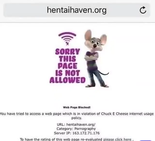 hentaihaven.org С SORRY THIS PAGE IS NOT ALLOWED Web Page Blocked! You have tried to access a web page which is in violation of Chuck E Cheese internet usage policy. URL: hentaihaven.org/ Category: P---------- Server IP: 163.172.71.176 To have the rating of this web page re-evaluated please click here.