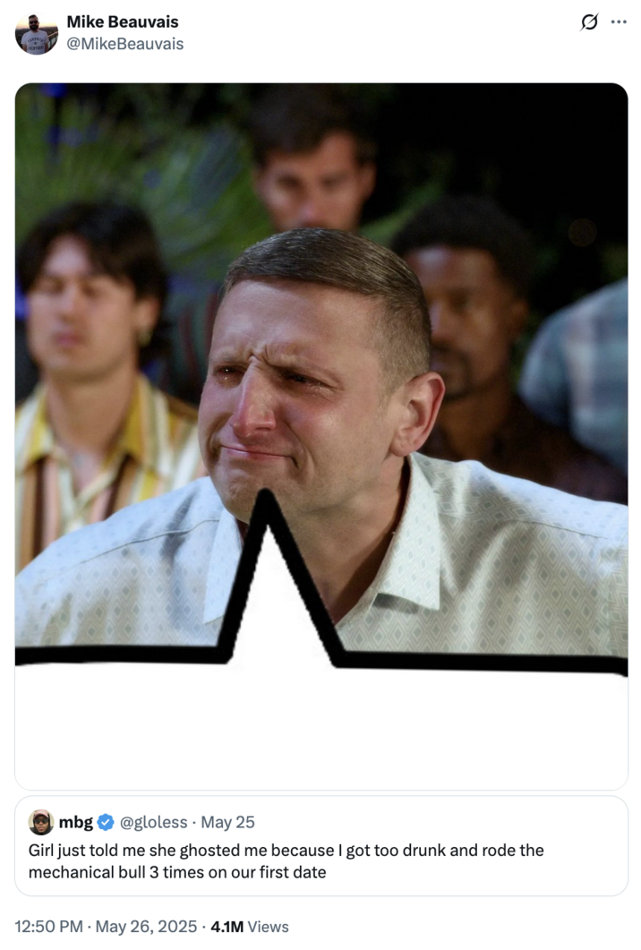 May 26th, 2025 tweet by @MikeBeauvais X user @MikeBeauvais posted a photo of comedian Tim Robinson crying to respond to a tweet that read, "Girl just told me she ghosted me because I got too drunk and rode the mechanical bull 3 times on our first date," implying that it was something his character would do.