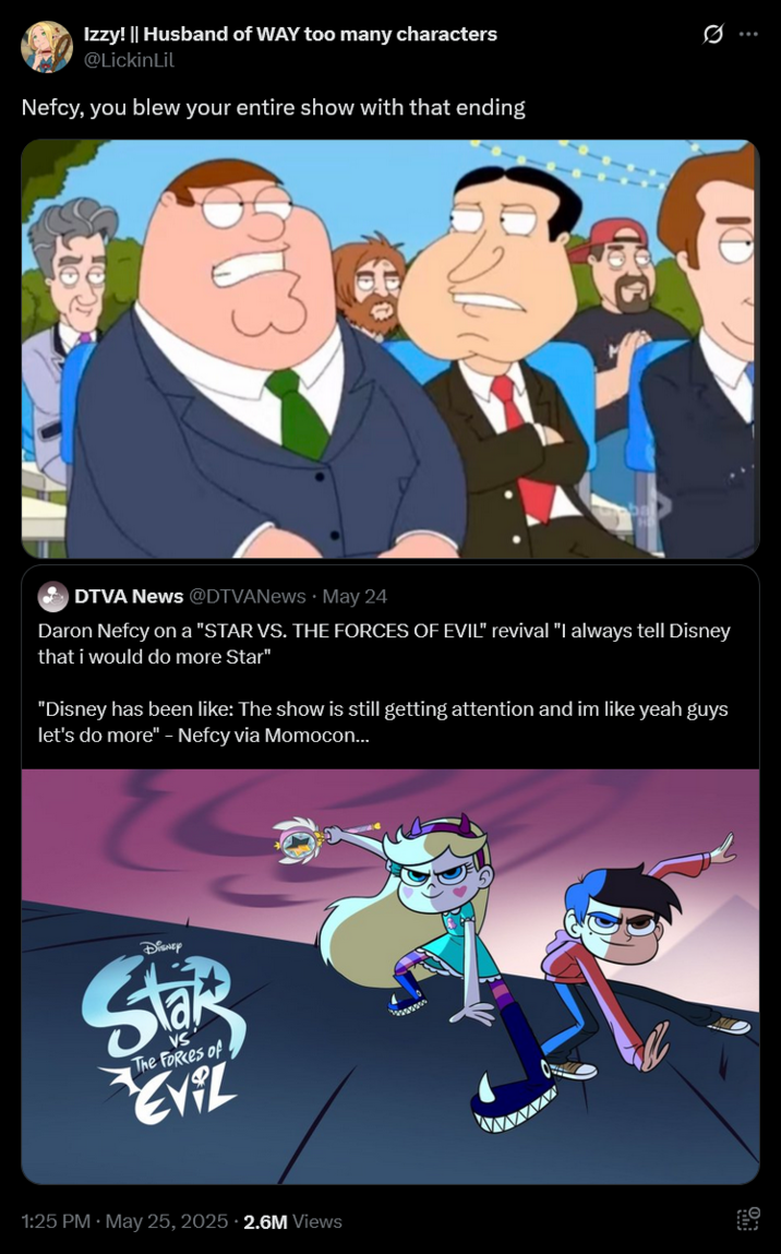 Izzy! || Husband of WAY too many characters @LickinLil Nefcy, you blew your entire show with that ending DTVA News @DTVANews May 24 Daron Nefcy on a "STAR VS. THE FORCES OF EVIL" revival "I always tell Disney that i would do more Star" "Disney has been like: The show is still getting attention and im like yeah guys let's do more" - Nefcy via Momocon... DISNEY Star The Forces of EVIL 1:25 PM. May 25, 2025 2.6M Views Q