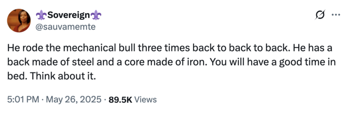 May 26th, 2025 tweet by @sauvamemte A tweet by X user @sauvamemte that reads, "He rode the mechanical bull three times back to back to back. He has a back made of steel and a core made of iron. You will have a good time in bed. Think about it." The post was reacting to a tweet where a man claimed to have been "ghosted" for riding a mechanical bull three times on a date.