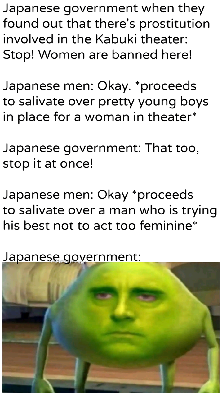 Japanese government when they found out that there's prostitution involved in the Kabuki theater: Stop! Women are banned here! Japanese men: Okay. *proceeds to salivate over pretty young boys in place for a woman in theater* Japanese government: That too, stop it at once! Japanese men: Okay *proceeds to salivate over a man who is trying his best not to act too feminine* Japanese government: