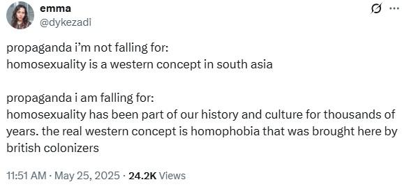 emma @dykezadi propaganda i'm not falling for: homosexuality is a western concept in south asia propaganda i am falling for: homosexuality has been part of our history and culture for thousands of years. the real western concept is homophobia that was brought here by british colonizers 11:51 AM - May 25, 2025 24.2K Views