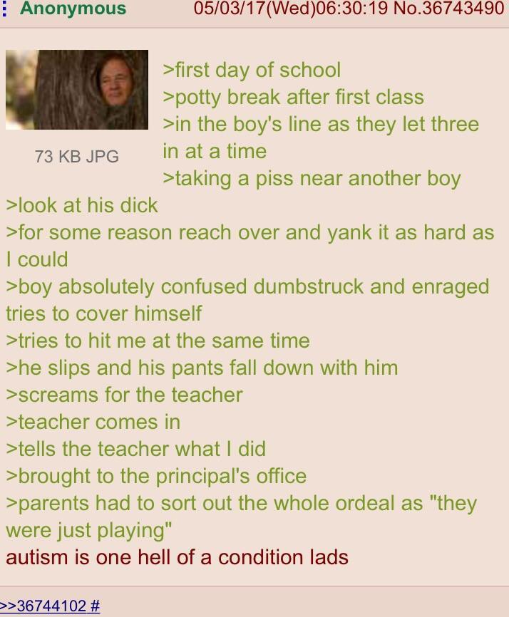 Anonymous 73 KB JPG >look at his d--- 05/03/17 (Wed)06:30:19 No.36743490 >first day of school >potty break after first class >in the boy's line as they let three in at a time >taking a piss near another boy >for some reason reach over and yank it as hard as I could >boy absolutely confused dumbstruck and enraged tries to cover himself >tries to hit me at the same time >he slips and his pants fall down with him >screams for the teacher >teacher comes in >tells the teacher what I did >brought to the principal's office >parents had to sort out the whole ordeal as "they were just playing" autism is one hell of a condition lads >>36744102 #