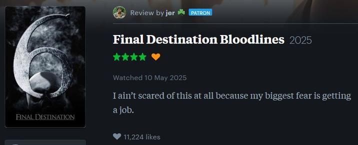 FINAL DESTINATION Review by jer✶PATRON Final Destination Bloodlines 2025 Watched 10 May 2025 I ain't scared of this at all because my biggest fear is getting a job. 11,224 likes