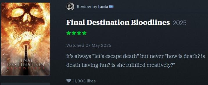 Review by lucia II Final Destination Bloodlines 2025 FINAL DESTINATION BLOODLINES Watched 07 May 2025 it's always "let's escape death" but never "how is death? is death having fun? is she fulfilled creatively?" 11,803 likes
