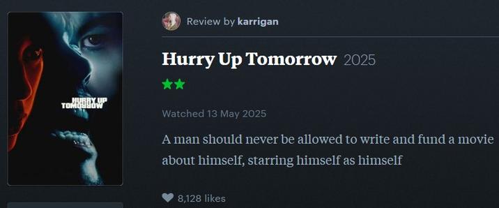 HURRY UP TOMOSHOW Review by karrigan Hurry Up Tomorrow 2025 Watched 13 May 2025 A man should never be allowed to write and fund a movie about himself, starring himself as himself 8,128 likes