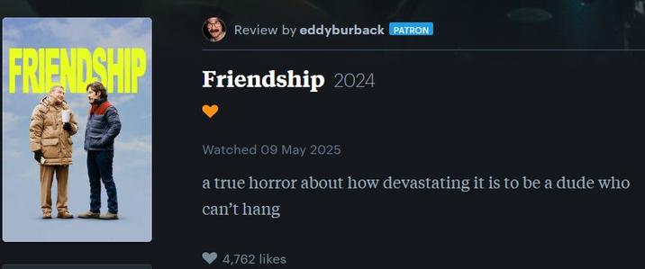 FRIENDSHIP Review by eddyburback PATRON Friendship 2024 Watched 09 May 2025 a true horror about how devastating it is to be a dude who can't hang 4,762 likes