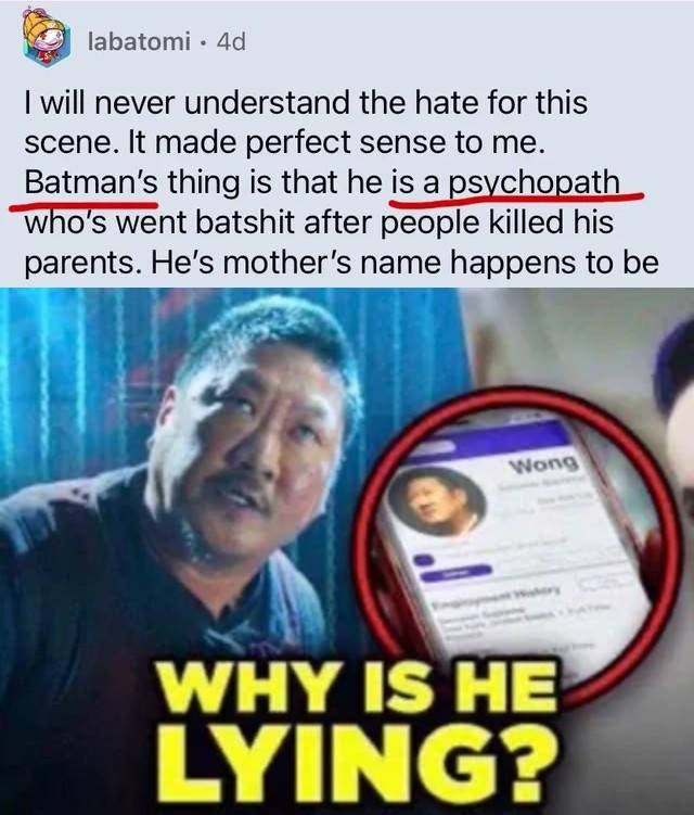 Look what I found on r/snydercut😭😭😭😭 labatomi 4d I will never understand the hate for this scene. It made perfect sense to me. Batman's thing is that he is a psychopath who's went batshit after people killed his parents. He's mother's name happens to be Wong WHY IS HE LYING?