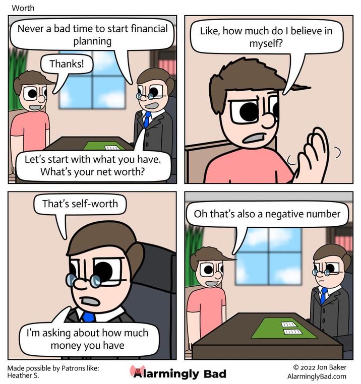 Worth Never a bad time to start financial planning Thanks! Like, how much do I believe in myself? Let's start with what you have. What's your net worth? That's self-worth I'm asking about how much money you have Made possible by Patrons like: Heather S. Oh that's also a negative number Alarmingly Bad 1111 O2022 Jon Baker AlarminglyBad.com
