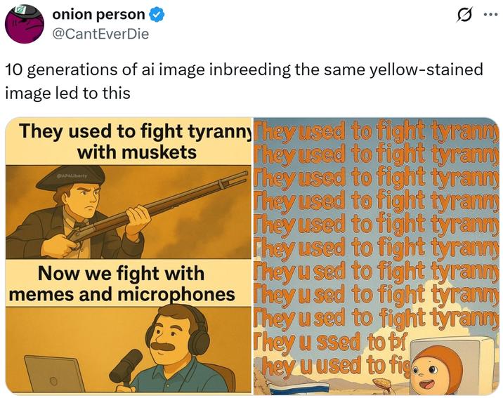 onion person @CantEverDie Q 10 generations of ai image inbreeding the same yellow-stained image led to this They used to fight tyranny They used to fight tyrann with muskets AP4Liberty They used to fight tyranny They used to fight tyranny Now we fight with memes and microphones They used to fight tyrann They used to fight tyranny They used to fight tyranny They used to fight tyranny They used to fight tyranny They used to fight tyranny They u ssed to br hey u used to fig