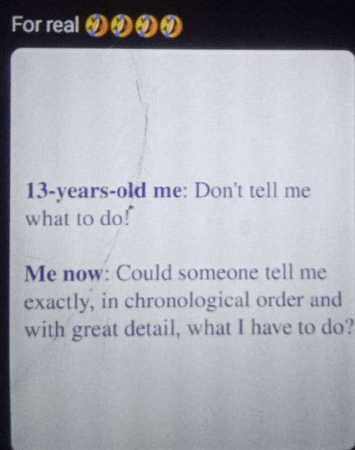 For real 000 13-years-old me: Don't tell me what to do! Me now: Could someone tell me exactly, in chronological order and with great detail, what I have to do?