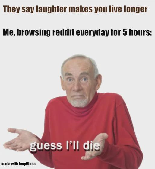 They say laughter makes you live longer Me, browsing reddit everyday for 5 hours: guess I'll die made with ineptitude