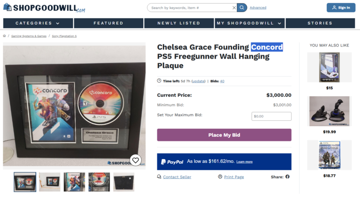 SHOPGOODWILL.COM CATEGORIES ✓ Gaming Systems & Games Sony Playstation 5 FEATURED Search by keywords, item # XQ Advanced NEWLY LISTED MY SHOPGOODWILL く STORIES Sign In Chelsea Grace Founding Concord YOU MAY ALSO LIKE PS5 Freegunner Wall Hanging Plaque Time left: 5d 7h (update) | Bids: 40 concord concoro Current Price: Minimum Bid: PSS Chelsea Grace Founding Fever Loucand Lach August 232929 concord concord SHOPGOO Set Your Maximum Bid: Place My Bid PayPal As low as $161.62/mo. Learn more Contact Seller Print Page $0.00 $3,000.00 $3,001.00 PSIPS S $15 SHOPGOODWILL... $19.99 GODOWAR RAGNAROK Share: $18.77