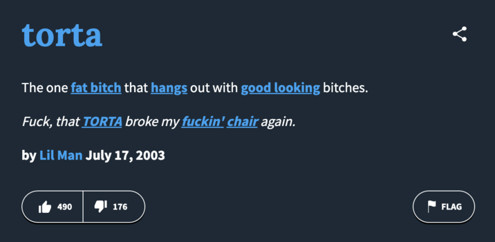 Urban Dictionary Defintion The "Urban Dictionary":https://knowyourmeme.com/memes/sites/urban-dictionary defintion for the "slang":https://knowyourmeme.com/memes/internet-slang term "torta," used to describe an overweight Latina woman.