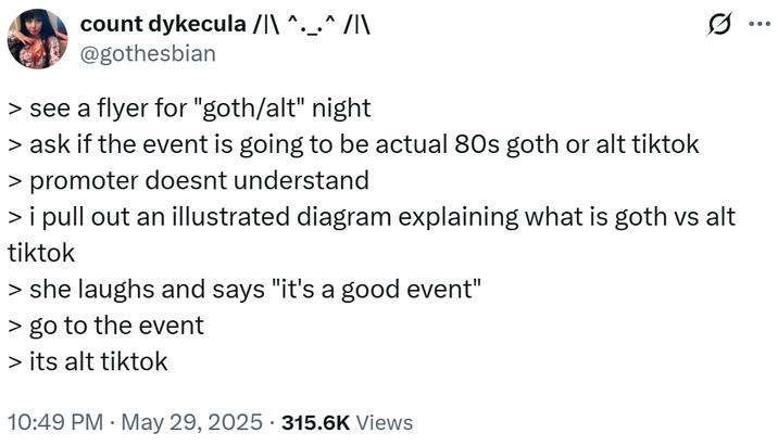 count dykecula /|\ ^._.^ /|\ @gothesbian > see a flyer for "goth/alt" night > ask if the event is going to be actual 80s goth or alt tiktok > promoter doesnt understand Q > i pull out an illustrated diagram explaining what is goth vs alt tiktok > she laughs and says "it's a good event" > go to the event > its alt tiktok . 10:49 PM May 29, 2025 315.6K Views ...
