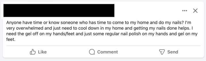 ☑ Anyone have time or know soneone who has time to come to my home and do my nails? I'm very overwhelmed and just need to cool down in my home and getting my nails done helps. I need the gel off on my hands/feet and just some regular nail polish on my hands and gel on my feet. Like Comment Send