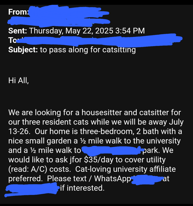 From: Sent: Thursday, May 22, 2025 3:54 PM To Subject: to pass along for catsitting Hi All, We are looking for a housesitter and catsitter for our three resident cats while we will be away July 13-26. Our home is three-bedroom, 2 bath with a nice small garden a ½ mile walk to the university and a 1/2 mile walk to park. We would like to ask jfor $35/day to cover utility (read: A/C) costs. Cat-loving university affiliate preferred. Please text / WhatsApp if interested. at
