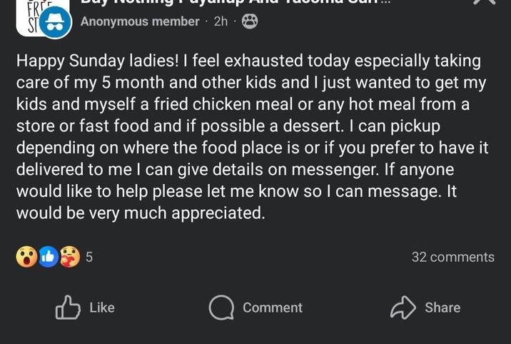 FR ST Anonymous member 2h 8 . Happy Sunday ladies! I feel exhausted today especially taking care of my 5 month and other kids and I just wanted to get my kids and myself a fried chicken meal or any hot meal from a store or fast food and if possible a dessert. I can pickup depending on where the food place is or if you prefer to have it delivered to me I can give details on messenger. If anyone would like to help please let me know so I can message. It would be very much appreciated. 5 Like Comment 32 comments Share
