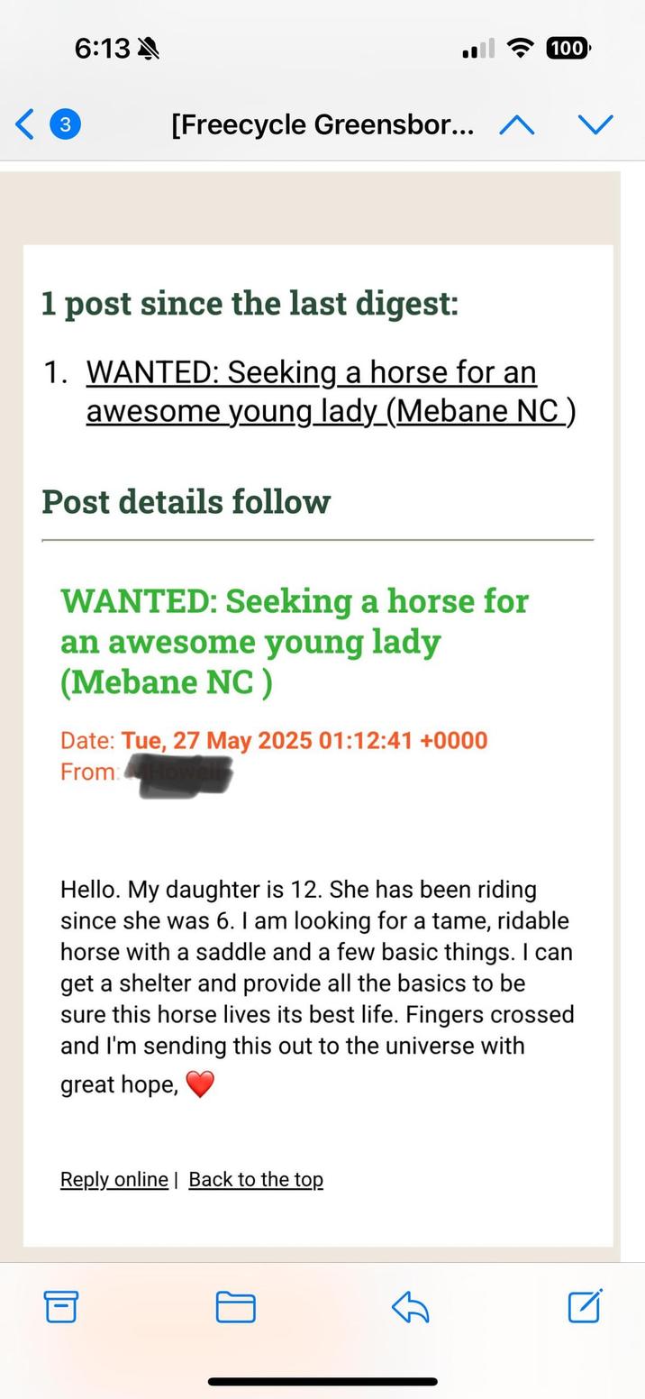 3 6:13 A [Freecycle Greensbor... ^ 100 1 post since the last digest: 1. WANTED: Seeking a horse for an awesome young lady_(Mebane NC ) Post details follow WANTED: Seeking a horse for an awesome young lady (Mebane NC) Date: Tue, 27 May 2025 01:12:41 +0000 From: Hello. My daughter is 12. She has been riding since she was 6. I am looking for a tame, ridable horse with a saddle and a few basic things. I can get a shelter and provide all the basics to be sure this horse lives its best life. Fingers crossed and I'm sending this out to the universe with great hope, Reply online| Back to the top ☑