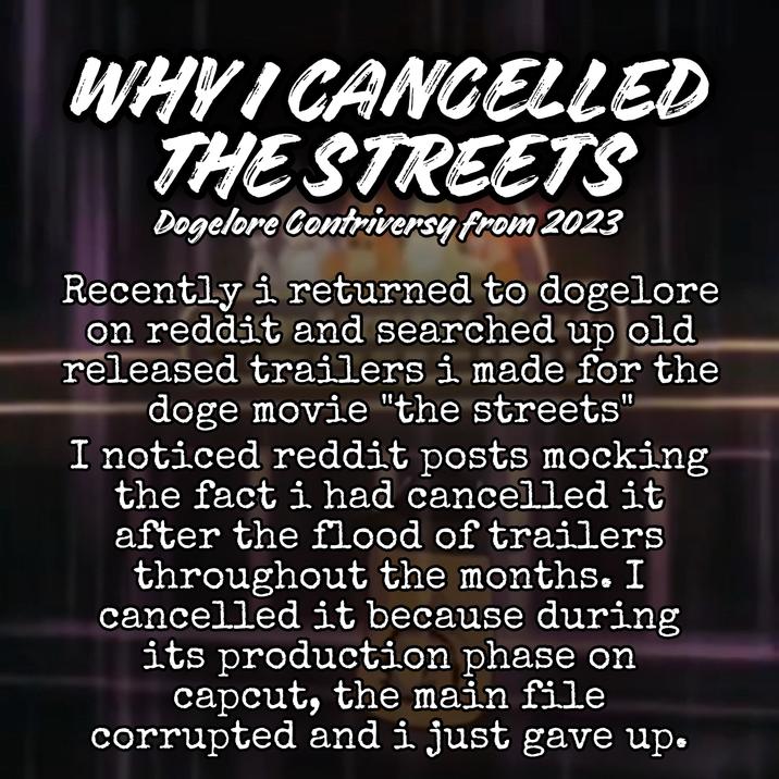WHY I CANCELLED THE STREETS Dogelore Contriversy from 2023 Recently i returned to dogelore on reddit and searched up old released trailers i made for the doge movie "the streets' 11 I noticed reddit posts mocking the fact i had cancelled it after the flood of trailers throughout the months. I cancelled it because during its production phase on capcut, the main file corrupted and i just gave up.