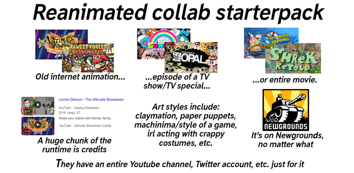 3:33 Reanimated collab starterpack ULTIMATE SHOW RAWEST FOREST REANIMATED 5 ANNIVER CP Old internet animation... WOWN 9:24 2400 COLLAB Lemon Demon - The Ultimate Showdown YouTube Cheesy Potatoson 2019. szept. 27. Share your videos with friends, family, YouTube Ultimate Showdown Collab A huge chunk of the runtime is credits AMAZING WORLD GUN REANI ExitsHere's REOPAL ...episode of a TV show/TV special... Art styles include: claymation, paper puppets, machinima/style of a game, irl acting with crappy costumes, etc. SpongeBob Squarepants SHREK RETOLD ...or entire movie. NEWGROUNDS It's on Newgrounds, no matter what They have an entire Youtube channel, Twitter account, etc. just for it
