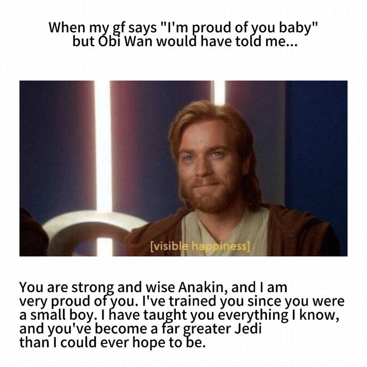 When my gf says "I'm proud of you baby" but Obi Wan would have told me... 510 [visible happiness] You are strong and wise Anakin, and I am very proud of you. I've trained you since you were a small boy. I have taught you everything I know, and you've become a far greater Jedi than I could ever hope to be.